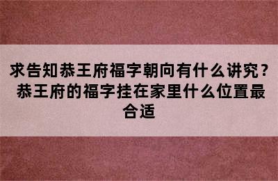 求告知恭王府福字朝向有什么讲究？ 恭王府的福字挂在家里什么位置最合适